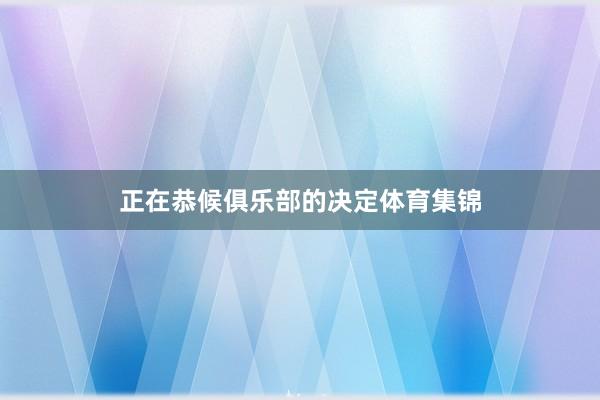正在恭候俱乐部的决定体育集锦