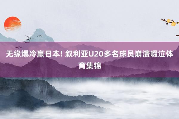 无缘爆冷赢日本! 叙利亚U20多名球员崩溃啜泣体育集锦
