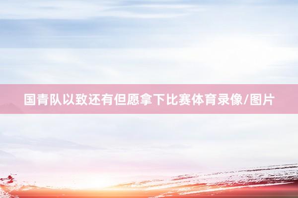 国青队以致还有但愿拿下比赛体育录像/图片