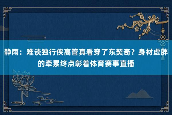 静雨：难谈独行侠高管真看穿了东契奇？身材虚胖的牵累终点彰着体育赛事直播