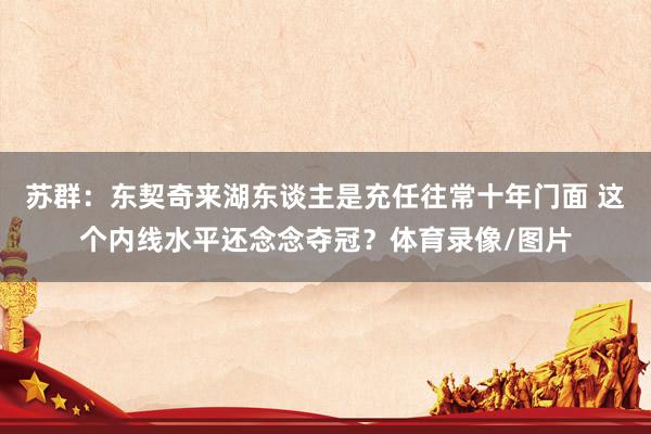 苏群：东契奇来湖东谈主是充任往常十年门面 这个内线水平还念念夺冠？体育录像/图片
