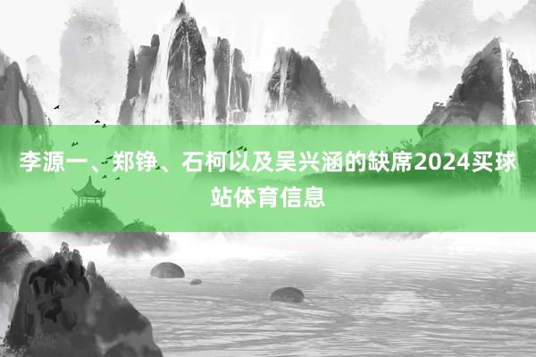 李源一、郑铮、石柯以及吴兴涵的缺席2024买球站体育信息