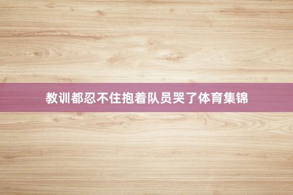 教训都忍不住抱着队员哭了体育集锦