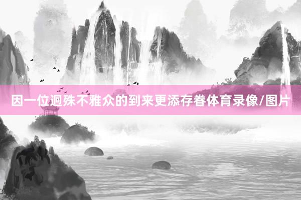 因一位迥殊不雅众的到来更添存眷体育录像/图片