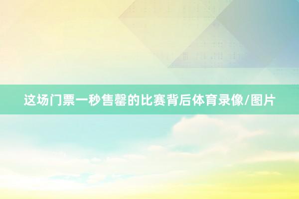 这场门票一秒售罄的比赛背后体育录像/图片