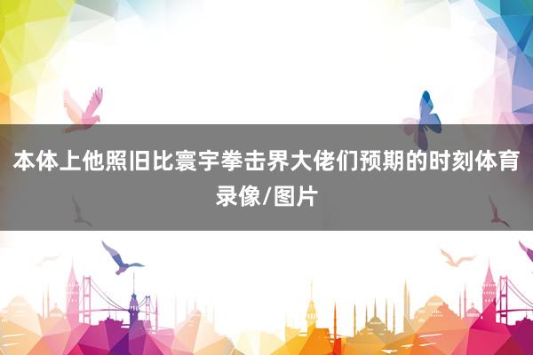 本体上他照旧比寰宇拳击界大佬们预期的时刻体育录像/图片