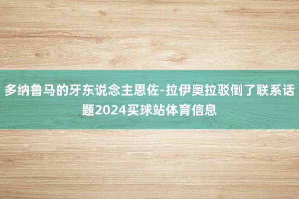 多纳鲁马的牙东说念主恩佐-拉伊奥拉驳倒了联系话题2024买球站体育信息