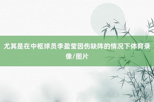 尤其是在中枢球员李盈莹因伤缺阵的情况下体育录像/图片