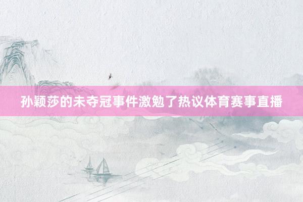孙颖莎的未夺冠事件激勉了热议体育赛事直播