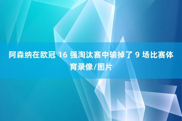 阿森纳在欧冠 16 强淘汰赛中输掉了 9 场比赛体育录像/图片