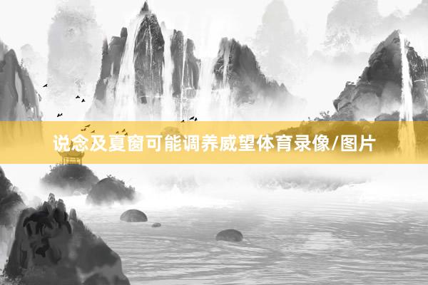 说念及夏窗可能调养威望体育录像/图片