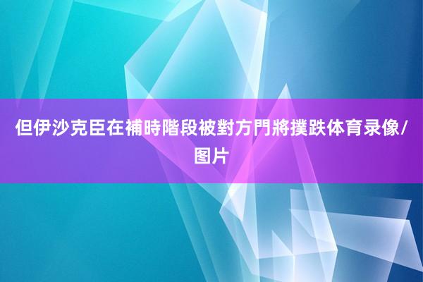 但伊沙克臣在補時階段被對方門將撲跌体育录像/图片