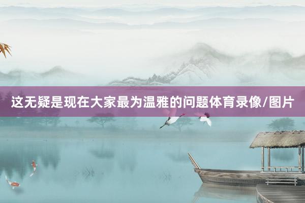 这无疑是现在大家最为温雅的问题体育录像/图片