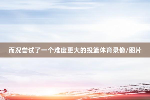 而况尝试了一个难度更大的投篮体育录像/图片
