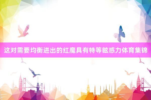 这对需要均衡进出的红魔具有特等眩惑力体育集锦