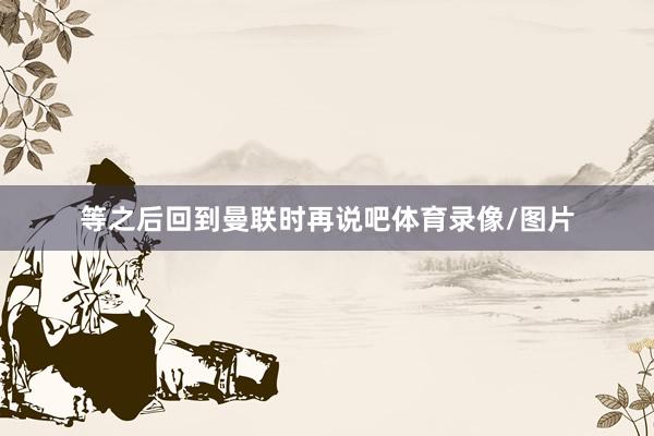 等之后回到曼联时再说吧体育录像/图片