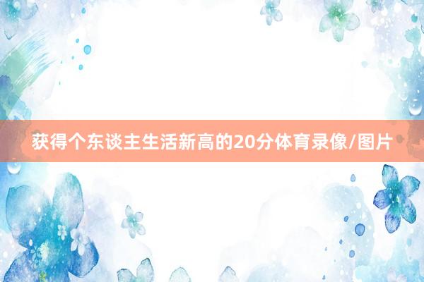 获得个东谈主生活新高的20分体育录像/图片