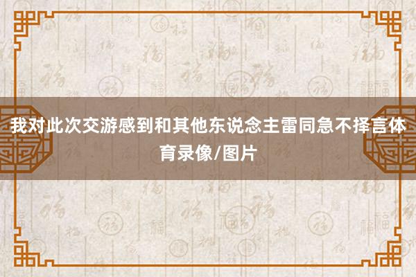 我对此次交游感到和其他东说念主雷同急不择言体育录像/图片