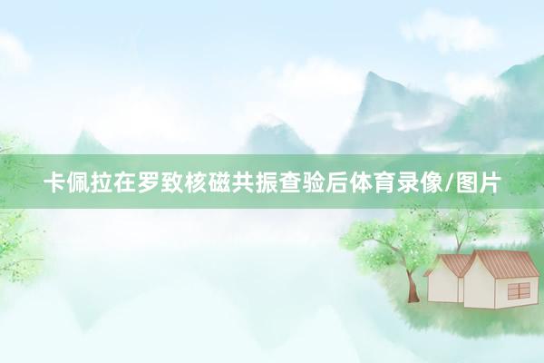 卡佩拉在罗致核磁共振查验后体育录像/图片