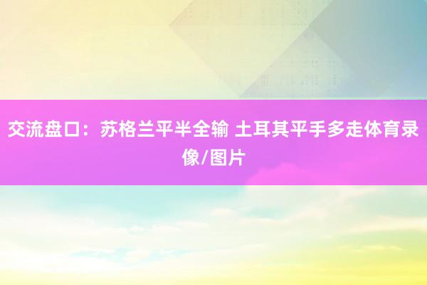 交流盘口：苏格兰平半全输 土耳其平手多走体育录像/图片