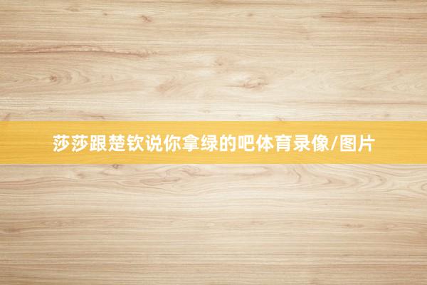 莎莎跟楚钦说你拿绿的吧体育录像/图片