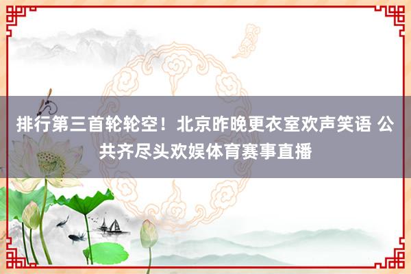 排行第三首轮轮空！北京昨晚更衣室欢声笑语 公共齐尽头欢娱体育赛事直播