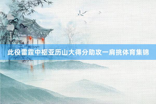 此役雷霆中枢亚历山大得分助攻一肩挑体育集锦