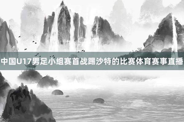 中国U17男足小组赛首战踢沙特的比赛体育赛事直播
