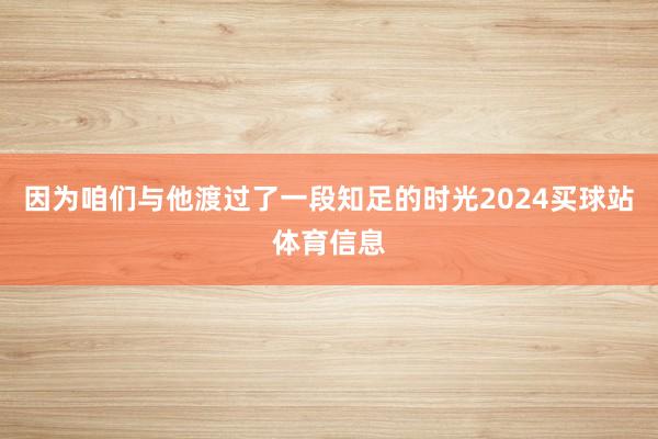 因为咱们与他渡过了一段知足的时光2024买球站体育信息