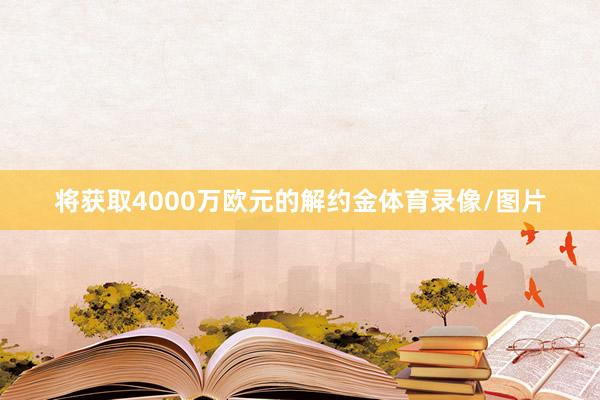 将获取4000万欧元的解约金体育录像/图片
