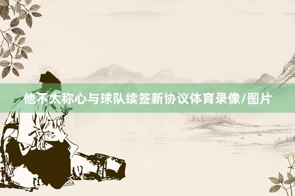 他不太称心与球队续签新协议体育录像/图片