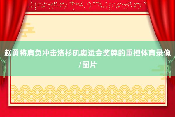 赵勇将肩负冲击洛杉矶奥运会奖牌的重担体育录像/图片