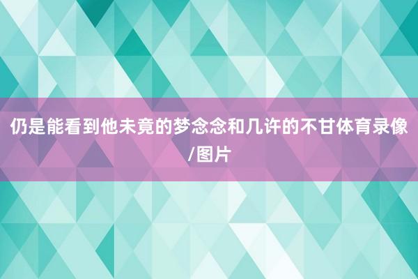 仍是能看到他未竟的梦念念和几许的不甘体育录像/图片