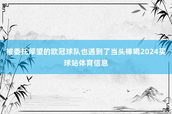被委托厚望的欧冠球队也遇到了当头棒喝2024买球站体育信息