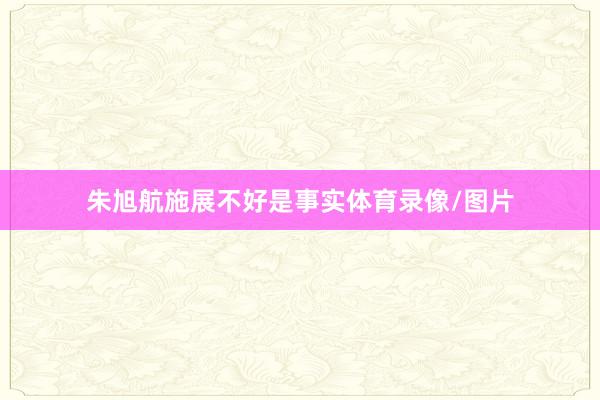 朱旭航施展不好是事实体育录像/图片