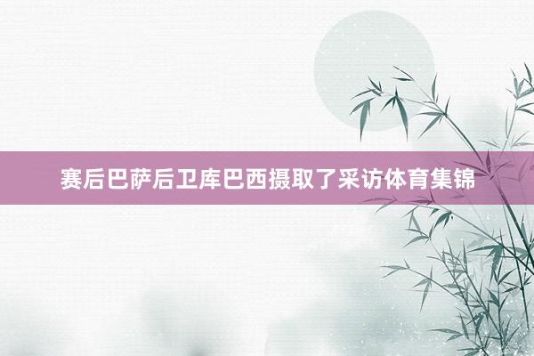 赛后巴萨后卫库巴西摄取了采访体育集锦