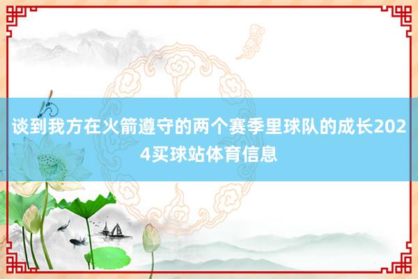谈到我方在火箭遵守的两个赛季里球队的成长2024买球站体育信息