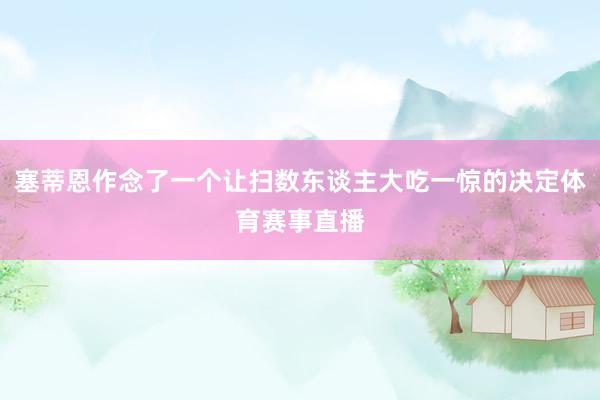 塞蒂恩作念了一个让扫数东谈主大吃一惊的决定体育赛事直播