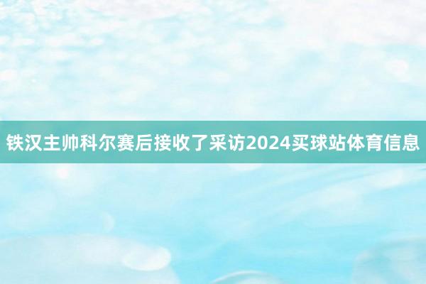 铁汉主帅科尔赛后接收了采访2024买球站体育信息