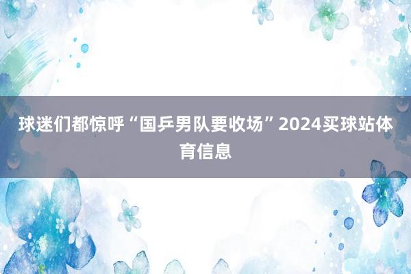 球迷们都惊呼“国乒男队要收场”2024买球站体育信息