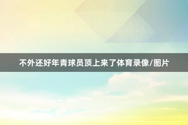 不外还好年青球员顶上来了体育录像/图片
