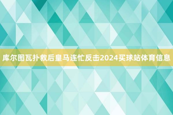 库尔图瓦扑救后皇马连忙反击2024买球站体育信息