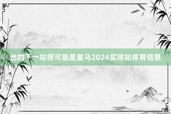 他的下一站很可能是皇马2024买球站体育信息