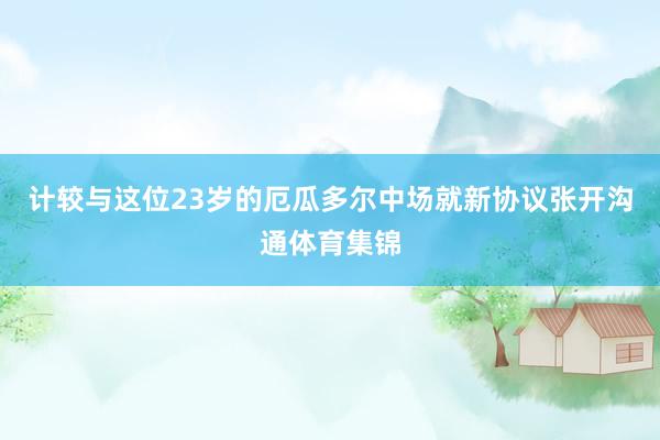 计较与这位23岁的厄瓜多尔中场就新协议张开沟通体育集锦