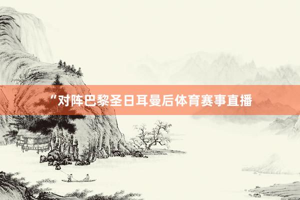 “对阵巴黎圣日耳曼后体育赛事直播