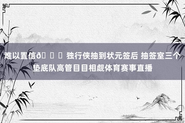 难以置信👀独行侠抽到状元签后 抽签室三个垫底队高管目目相觑体育赛事直播