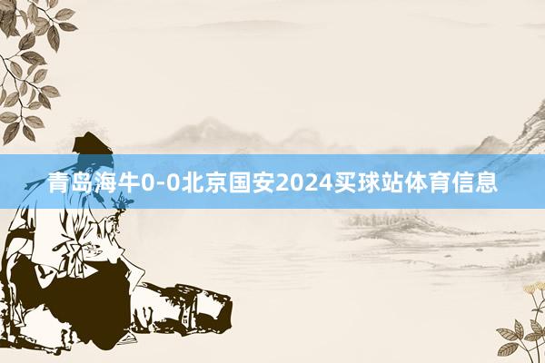 青岛海牛0-0北京国安2024买球站体育信息