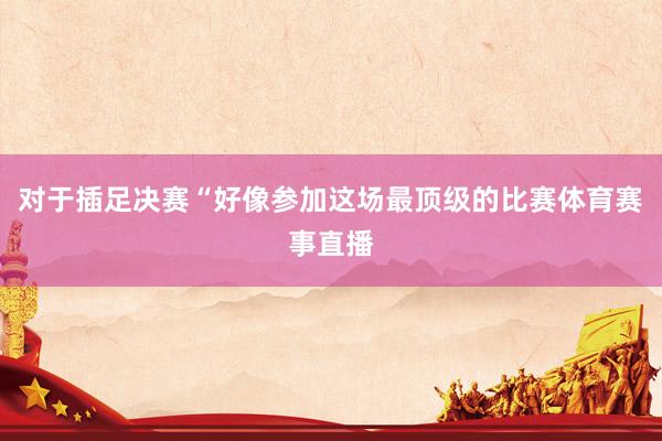 对于插足决赛“好像参加这场最顶级的比赛体育赛事直播