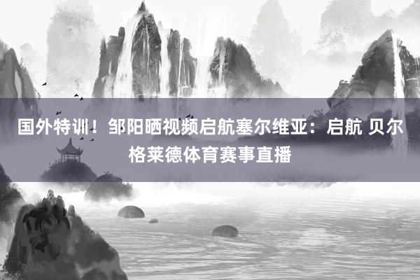 国外特训！邹阳晒视频启航塞尔维亚：启航 贝尔格莱德体育赛事直播