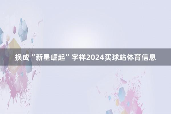 换成“新星崛起”字样2024买球站体育信息
